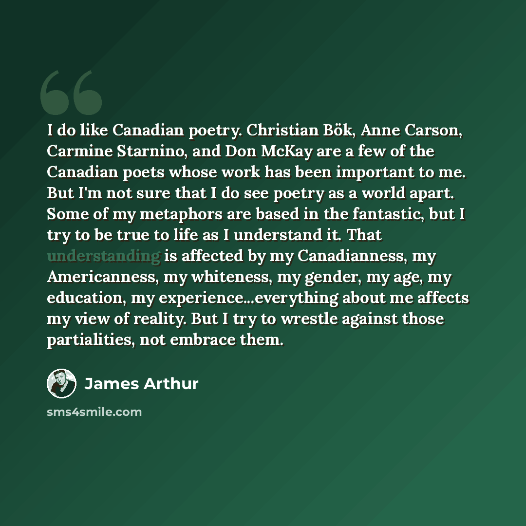 “I do like Canadian poetry. Christian Bök, Anne Carson, Carmine Starnino, and Don McKay are a few of the Canadian poets whose work has been important to me. But I'm not sure that I do see poetry as a world apart. Some of my metaphors are based in the fantastic, but I try to be true to life as I…” quote by James Arthur
