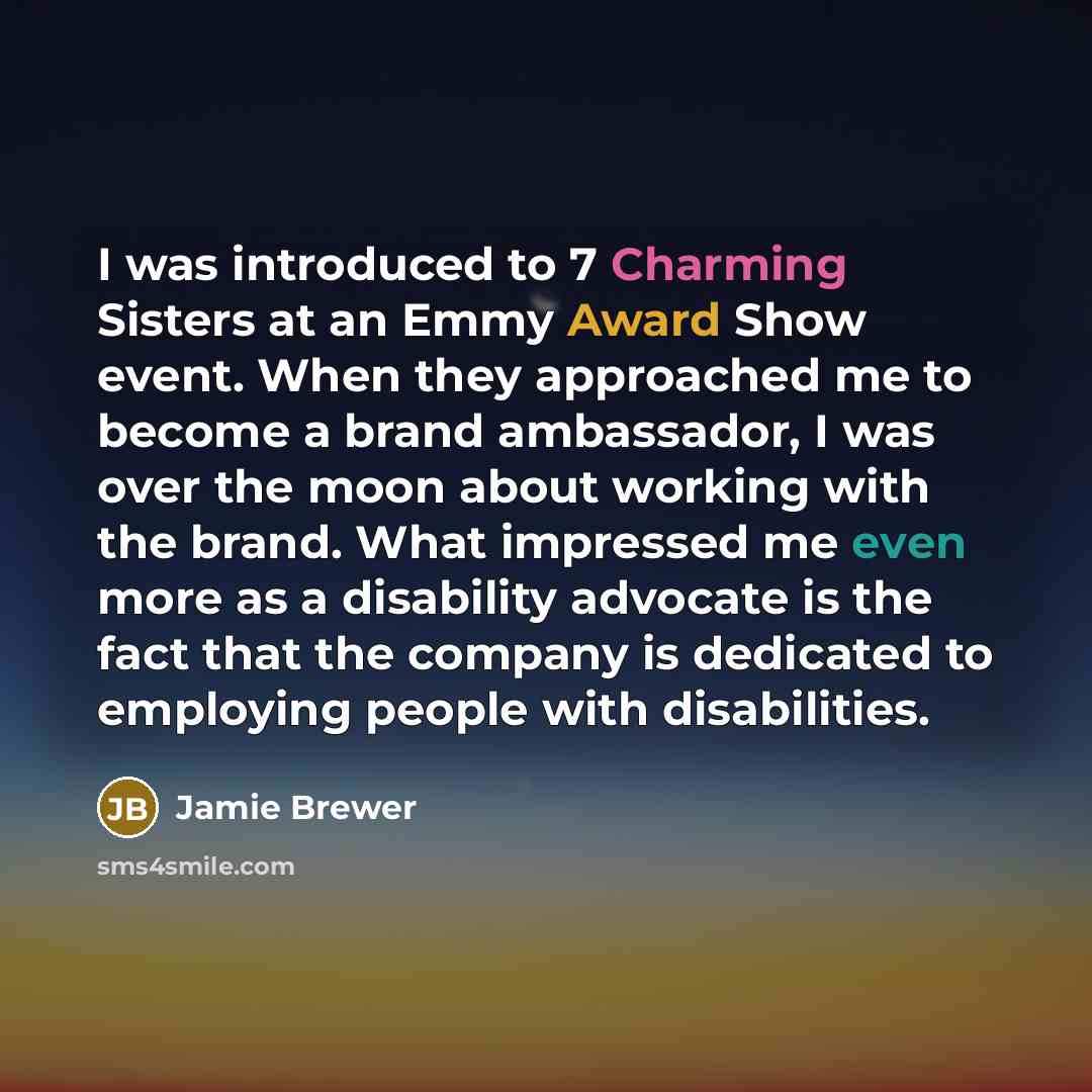 “I was introduced to 7 Charming Sisters at an Emmy Award Show event. When they approached me to become a brand ambassador, I was over the moon about working with the brand. What impressed me even more as a disability advocate is the fact that the company is dedicated to employing people with…” quote by Jamie Brewer