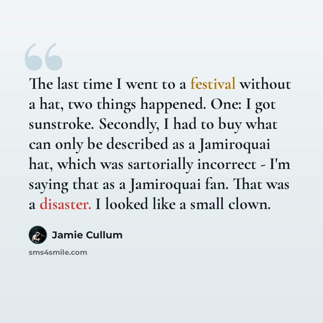 “The last time I went to a festival without a hat, two things happened. One: I got sunstroke. Secondly, I had to buy what can only be described as a Jamiroquai hat, which was sartorially incorrect - I'm saying that as a Jamiroquai fan. That was a disaster. I looked like a small clown.” quote by Jamie Cullum