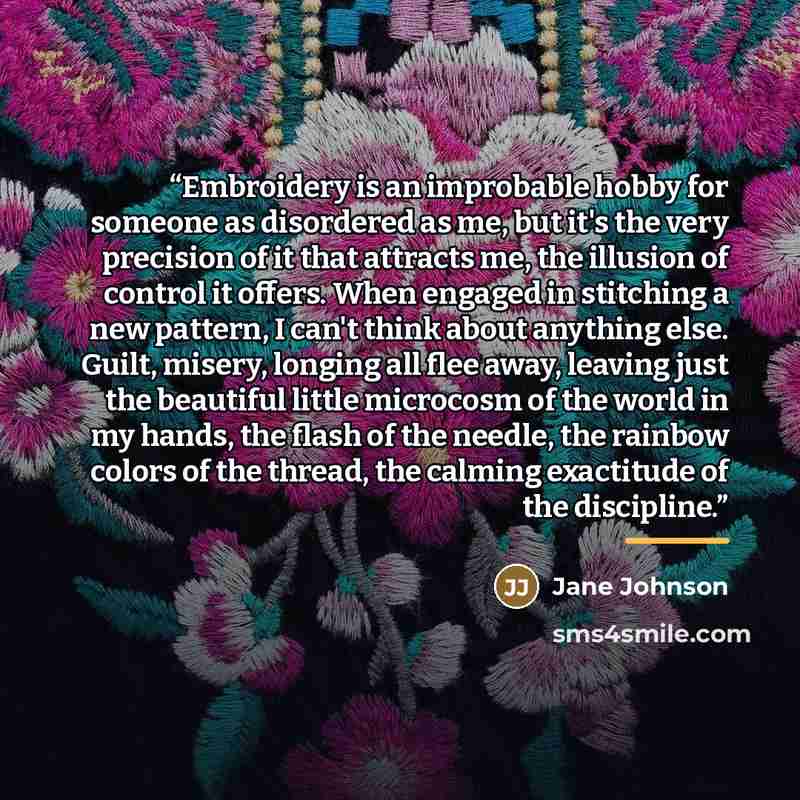 “Embroidery is an improbable hobby for someone as disordered as me, but it's the very precision of it that attracts me, the illusion of control it offers. When engaged in stitching a new pattern, I can't think about anything else. Guilt, misery, longing all flee away, leaving just the beautiful…” quote by Jane Johnson