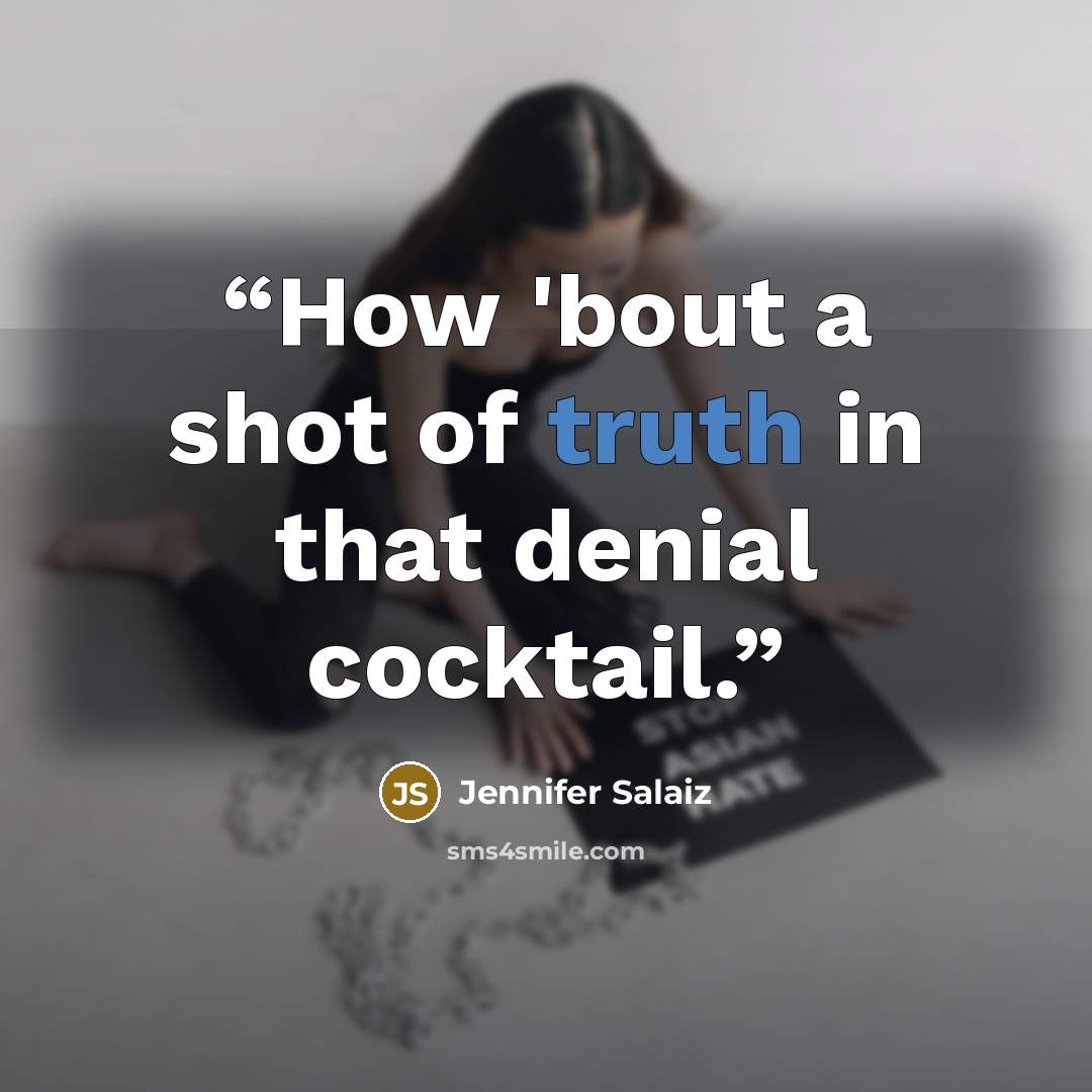 “How 'bout a shot of truth in that denial cocktail.” quote by Jennifer Salaiz