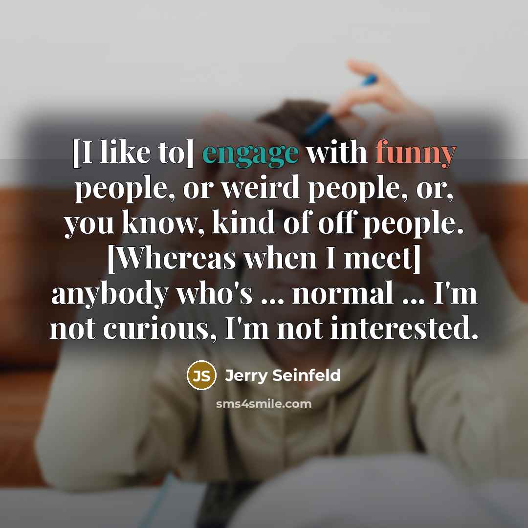 “[I like to] engage with funny people, or weird people, or, you know, kind of off people. [Whereas when I meet] anybody who's ... normal ... I'm not curious, I'm not interested.” quote by Jerry Seinfeld
