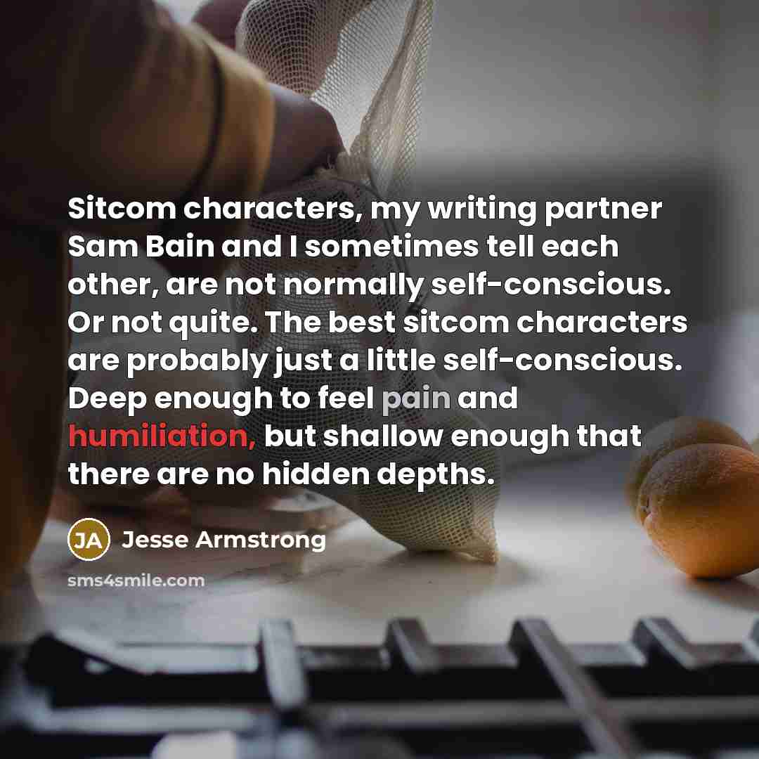 “Sitcom characters, my writing partner Sam Bain and I sometimes tell each other, are not normally self-conscious. Or not quite. The best sitcom characters are probably just a little self-conscious. Deep enough to feel pain and humiliation, but shallow enough that there are no hidden depths.” quote by Jesse Armstrong