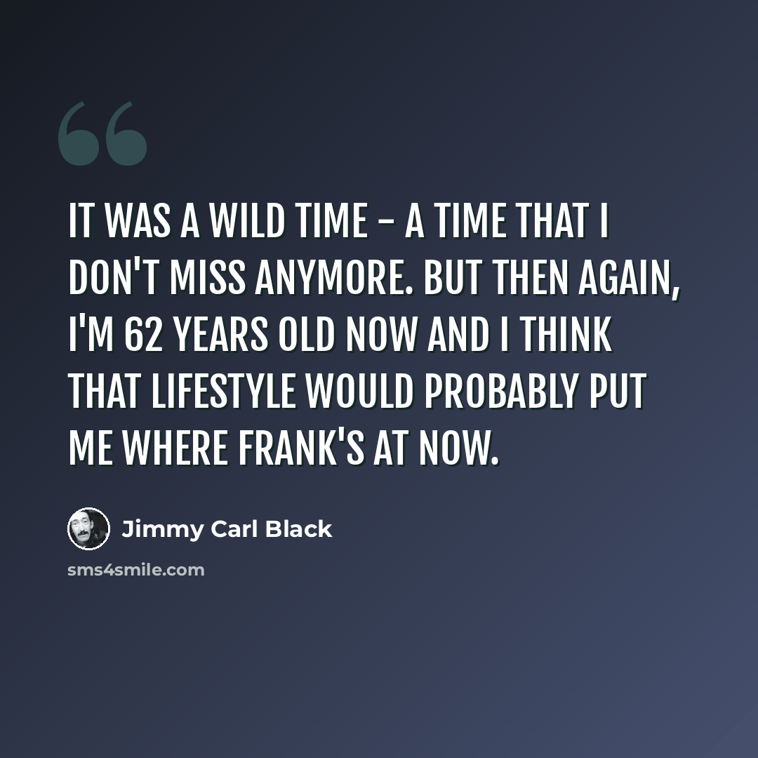 “It was a wild time - a time that I don't miss anymore. But then again, I'm 62 years old now and I think that lifestyle would probably put me where Frank's at now.” quote by Jimmy Carl Black