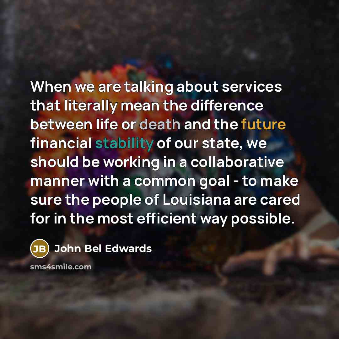 “When we are talking about services that literally mean the difference between life or death and the future financial stability of our state, we should be working in a collaborative manner with a common goal - to make sure the people of Louisiana are cared for in the most efficient way possible.” quote by John Bel Edwards