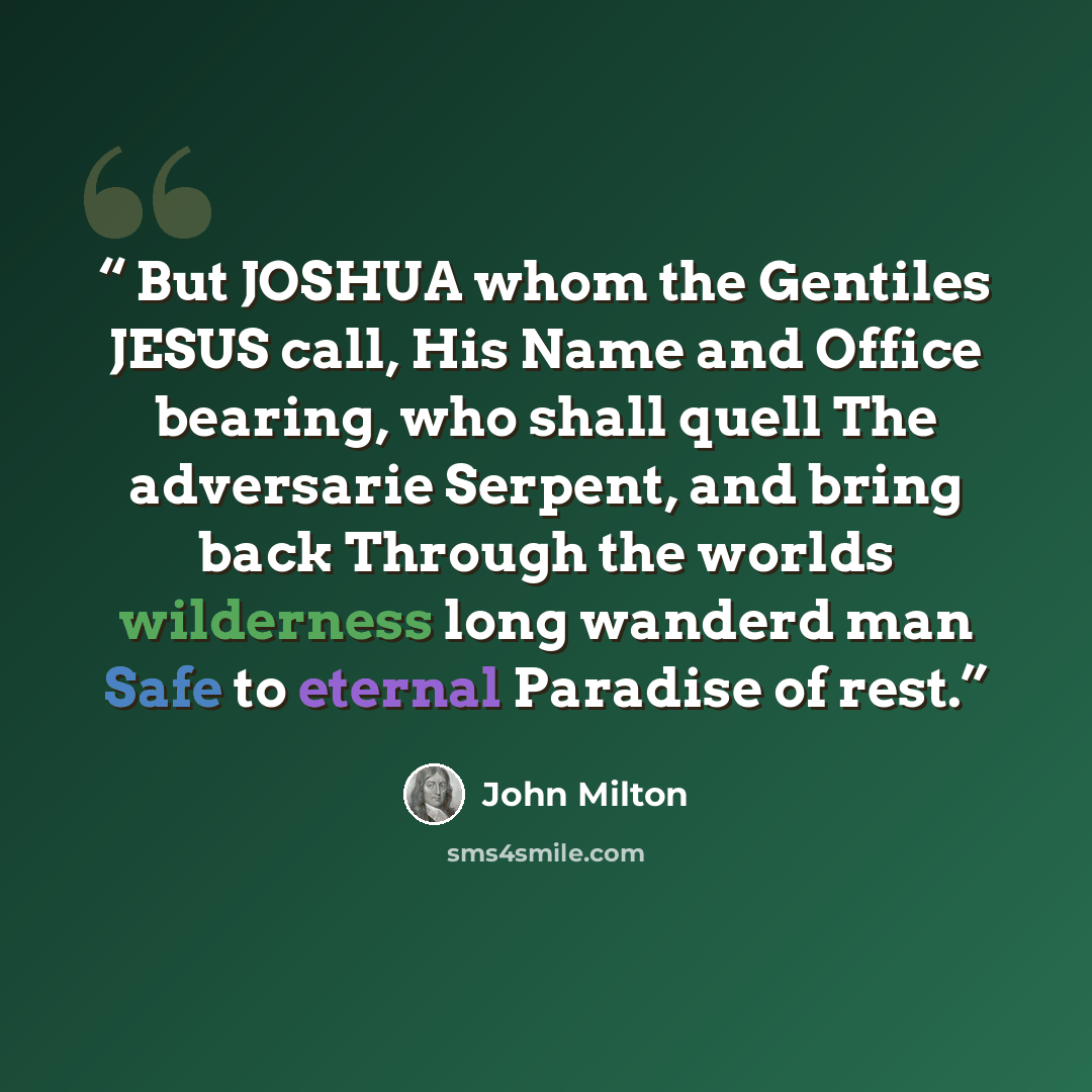 “But JOSHUA whom the Gentiles JESUS call, His Name and Office bearing, who shall quell The adversarie Serpent, and bring back Through the worlds wilderness long wanderd man Safe to eternal Paradise of rest.” quote by John Milton