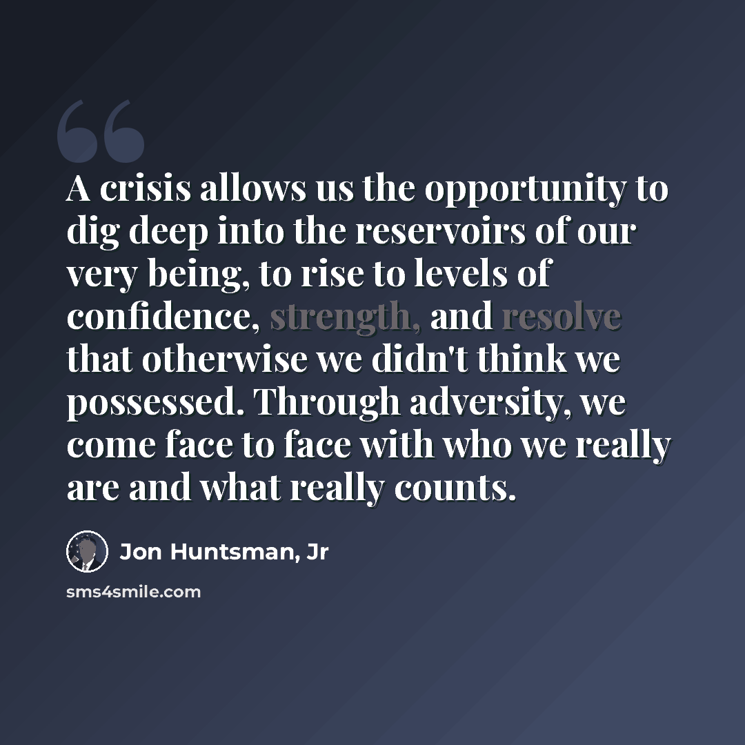 “A crisis allows us the opportunity to dig deep into the reservoirs of our very being, to rise to levels of confidence, strength, and resolve that otherwise we didn't think we possessed. Through adversity, we come face to face with who we really are and what really counts.” quote by Jon Huntsman, Jr