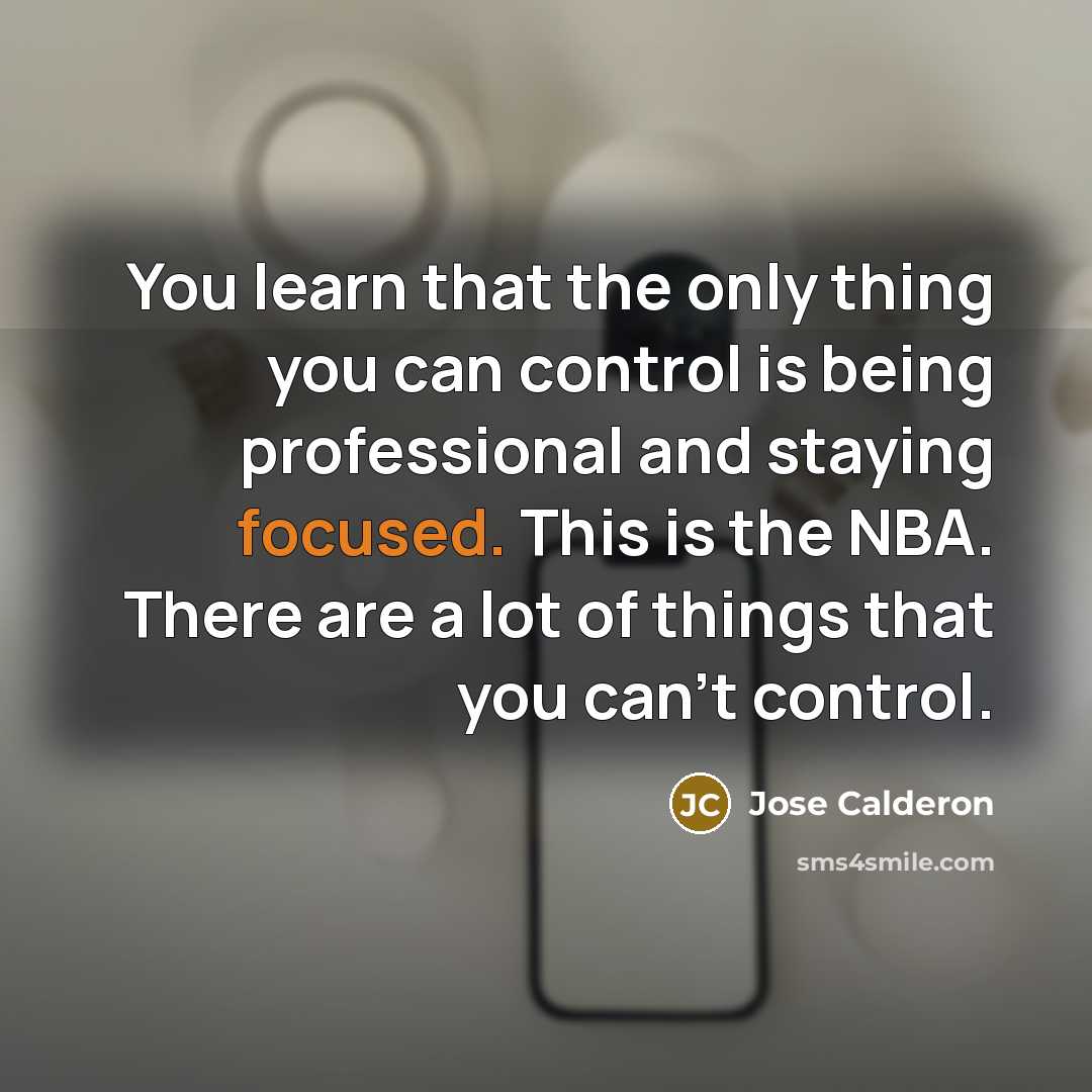 “You learn that the only thing you can control is being professional and staying focused. This is the NBA. There are a lot of things that you can't control.” quote by Jose Calderon