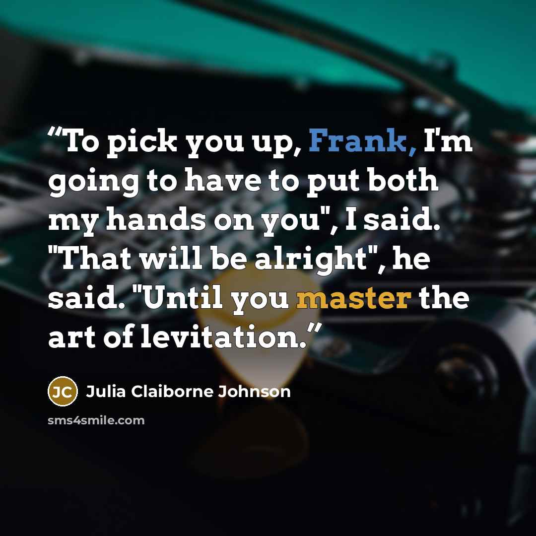“To pick you up, Frank, I'm going to have to put both my hands on you", I said. "That will be alright", he said. "Until you master the art of levitation.” quote by Julia Claiborne Johnson