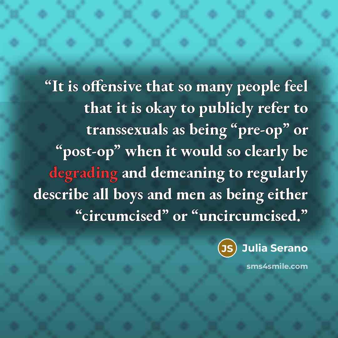 “It is offensive that so many people feel that it is okay to publicly refer to transsexuals as being “pre-op” or “post-op” when it would so clearly be degrading and demeaning to regularly describe all boys and men as being either “circumcised” or “uncircumcised.” quote by Julia Serano