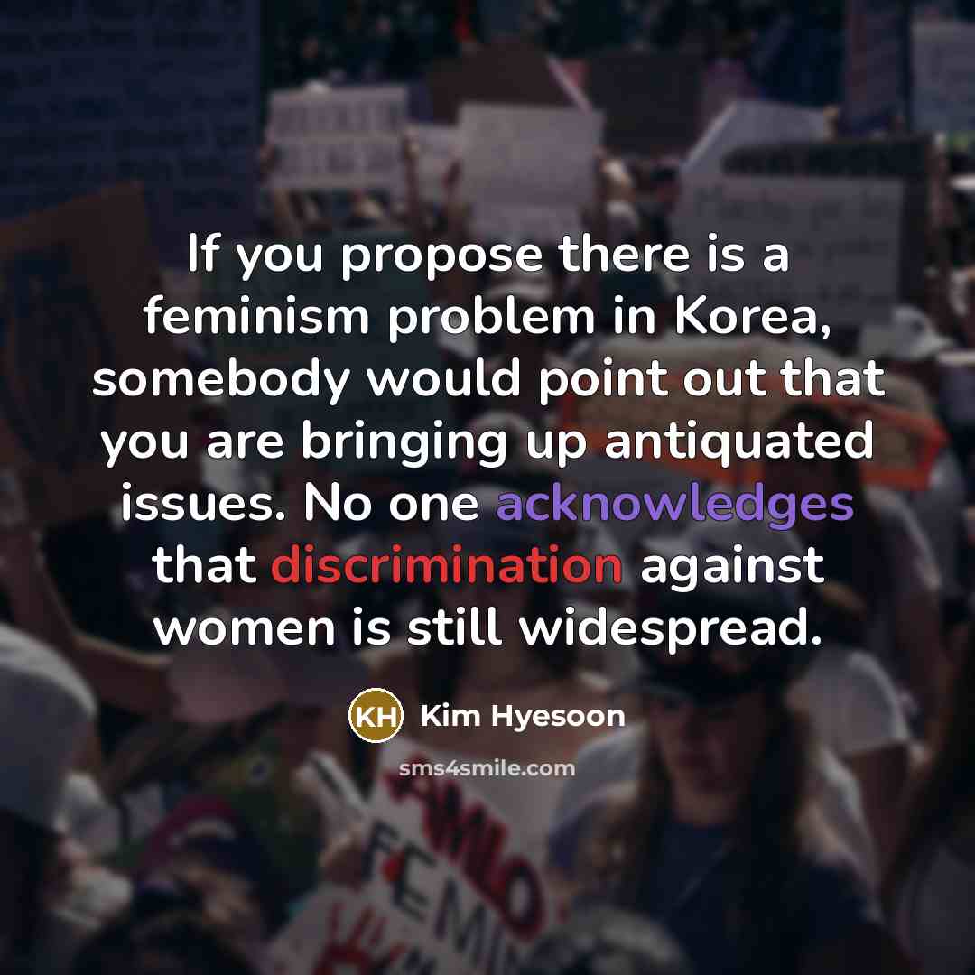 “If you propose there is a feminism problem in Korea, somebody would point out that you are bringing up antiquated issues. No one acknowledges that discrimination against women is still widespread.” quote by Kim Hyesoon