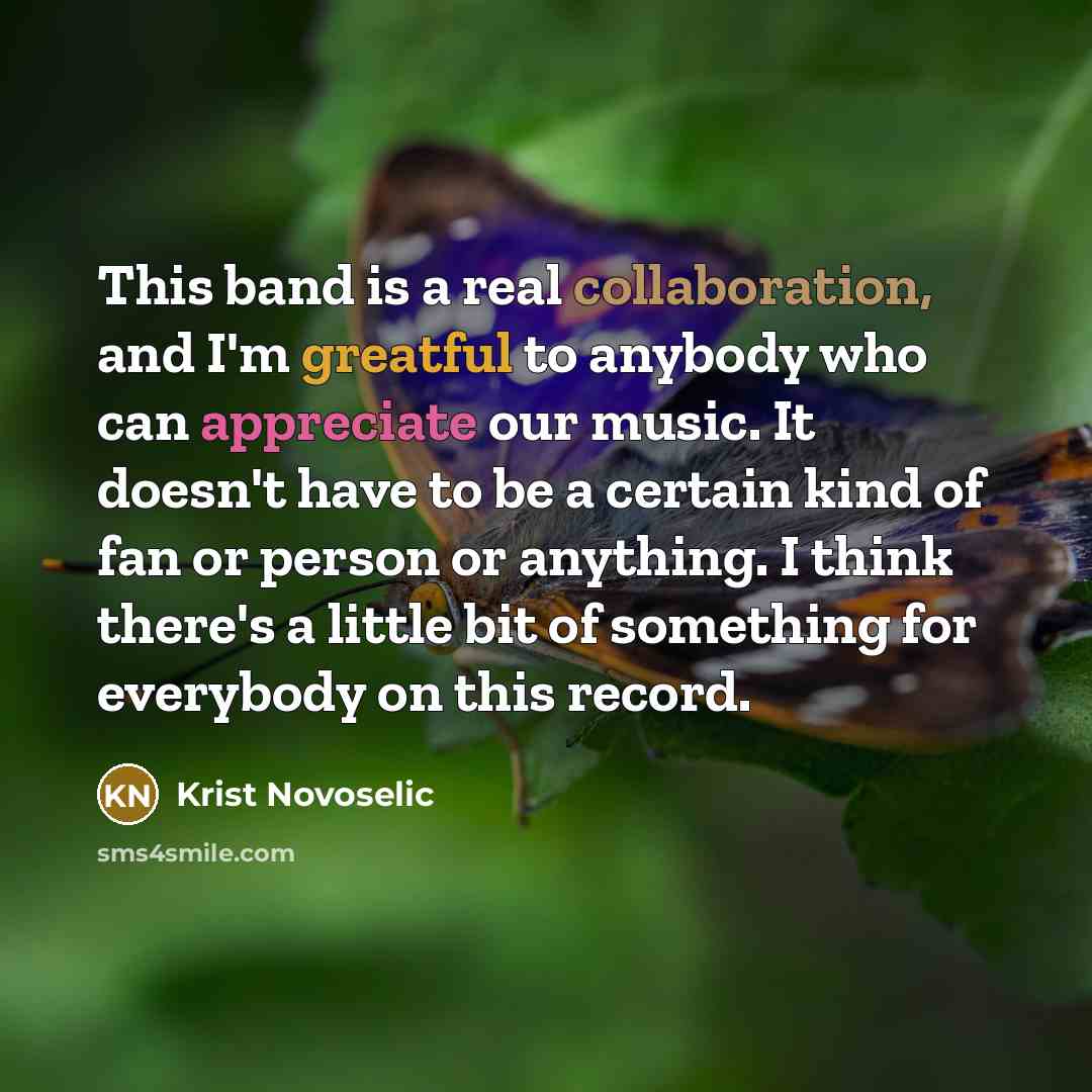 “This band is a real collaboration, and I'm greatful to anybody who can appreciate our music. It doesn't have to be a certain kind of fan or person or anything. I think there's a little bit of something for everybody on this record.” quote by Krist Novoselic