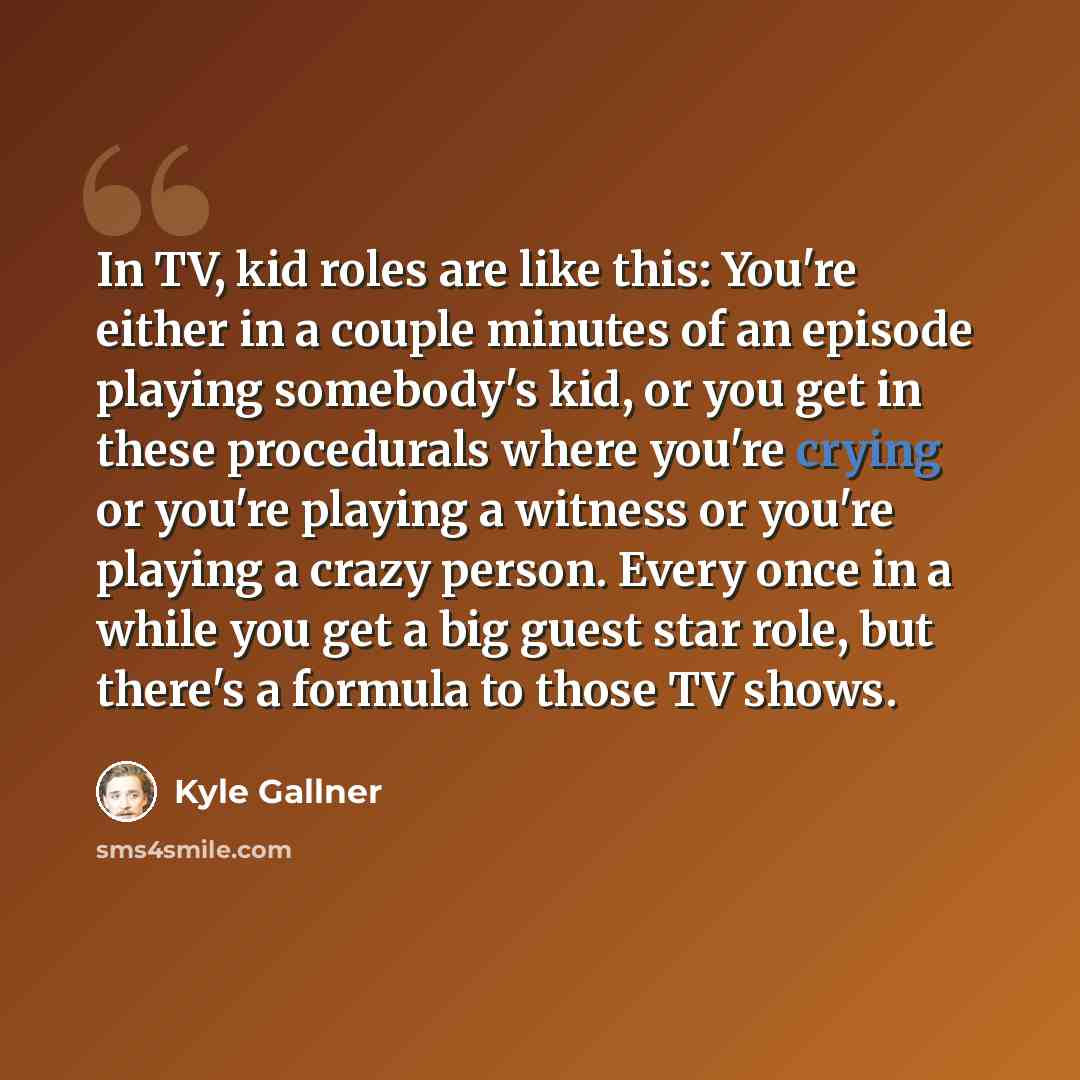 “In TV, kid roles are like this: You're either in a couple minutes of an episode playing somebody's kid, or you get in these procedurals where you're crying or you're playing a witness or you're playing a crazy person. Every once in a while you get a big guest star role, but there's a formula to…” quote by Kyle Gallner