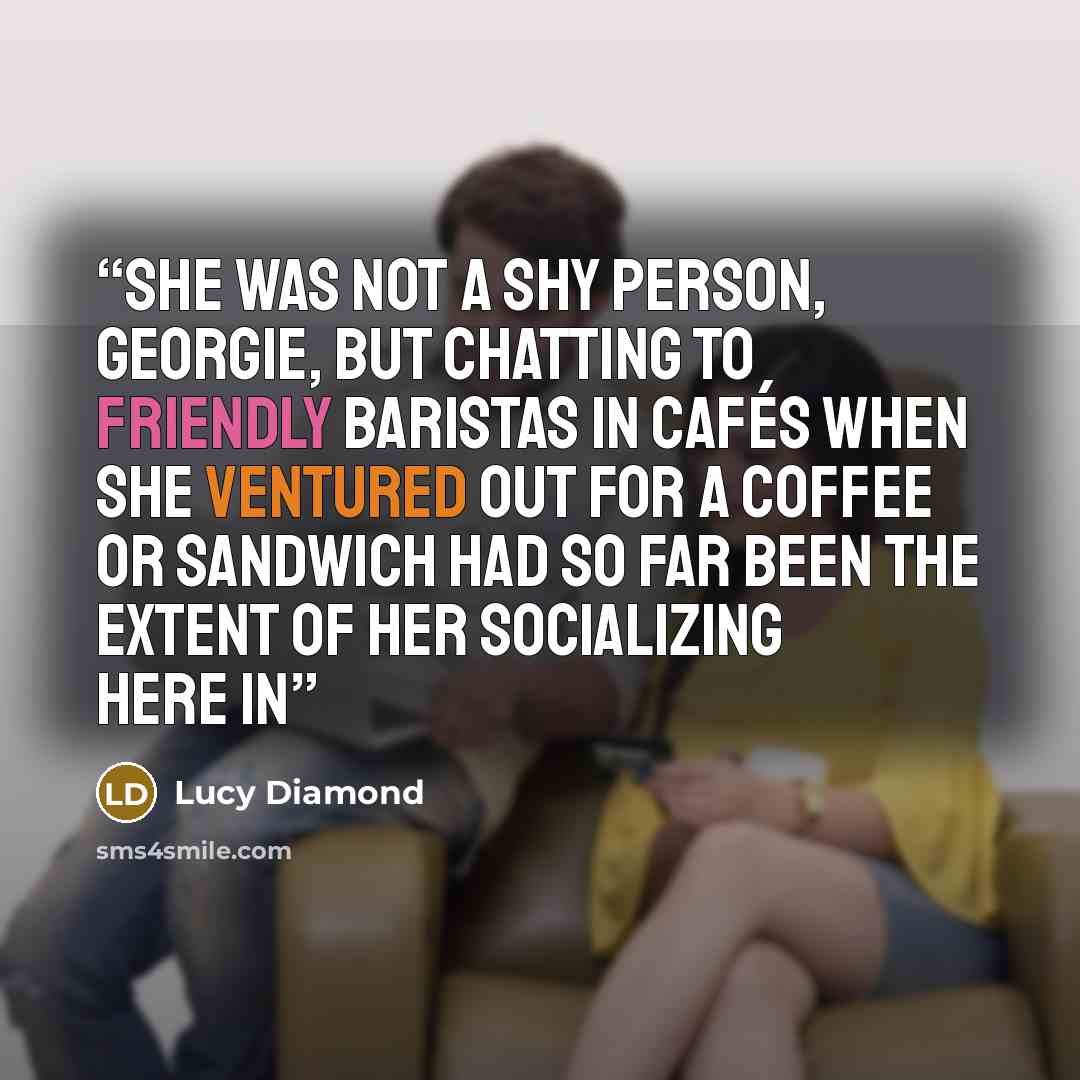“She was not a shy person, Georgie, but chatting to friendly baristas in cafés when she ventured out for a coffee or sandwich had so far been the extent of her socializing here in” quote by Lucy Diamond