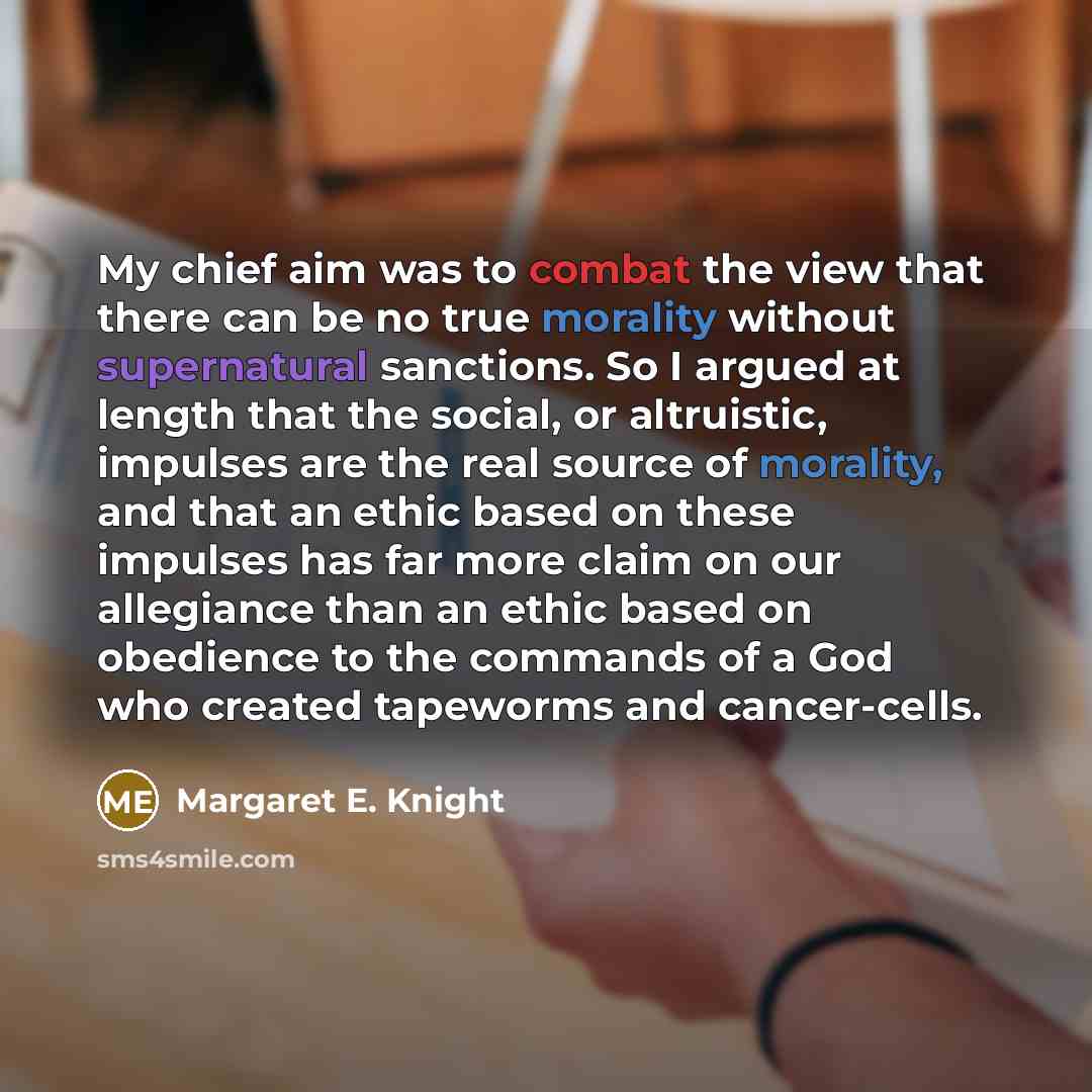 “My chief aim was to combat the view that there can be no true morality without supernatural sanctions. So I argued at length that the social, or altruistic, impulses are the real source of morality, and that an ethic based on these impulses has far more claim on our allegiance than an ethic based…” quote by Margaret E. Knight
