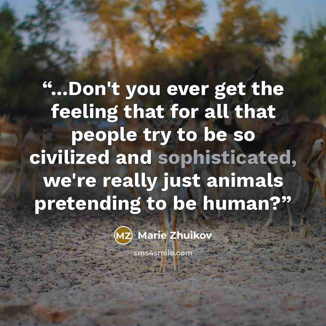 “...Don't you ever get the feeling that for all that people try to be so civilized and sophisticated, we're really just animals pretending to be human?” quote by Marie Zhuikov