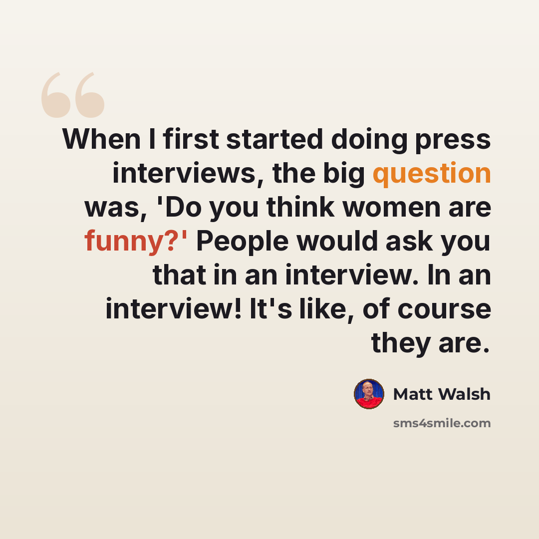 “When I first started doing press interviews, the big question was, 'Do you think women are funny?' People would ask you that in an interview. In an interview! It's like, of course they are.” quote by Matt Walsh