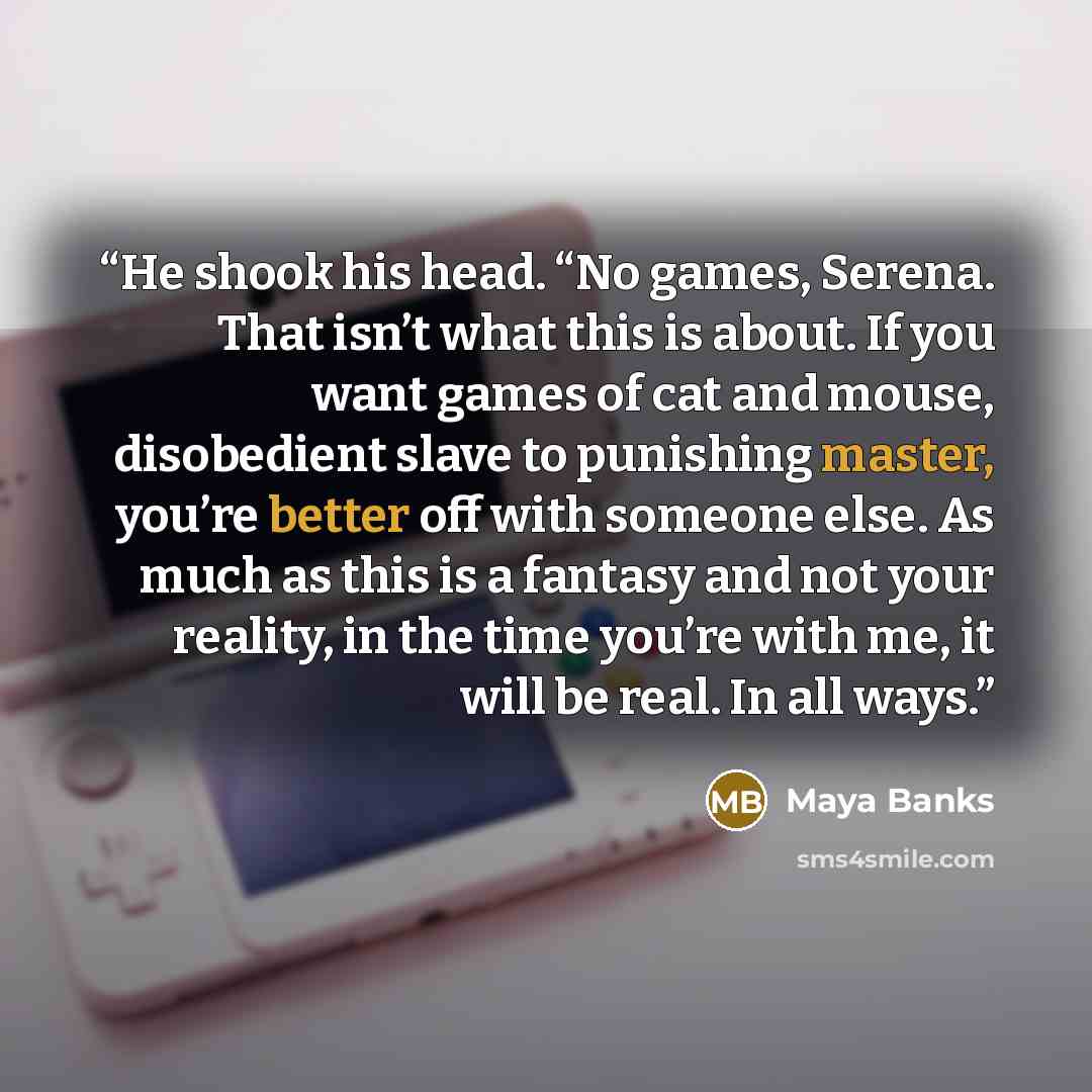 “He shook his head. “No games, Serena. That isn’t what this is about. If you want games of cat and mouse, disobedient slave to punishing master, you’re better off with someone else. As much as this is a fantasy and not your reality, in the time you’re with me, it will be real. In all ways.” quote by Maya Banks