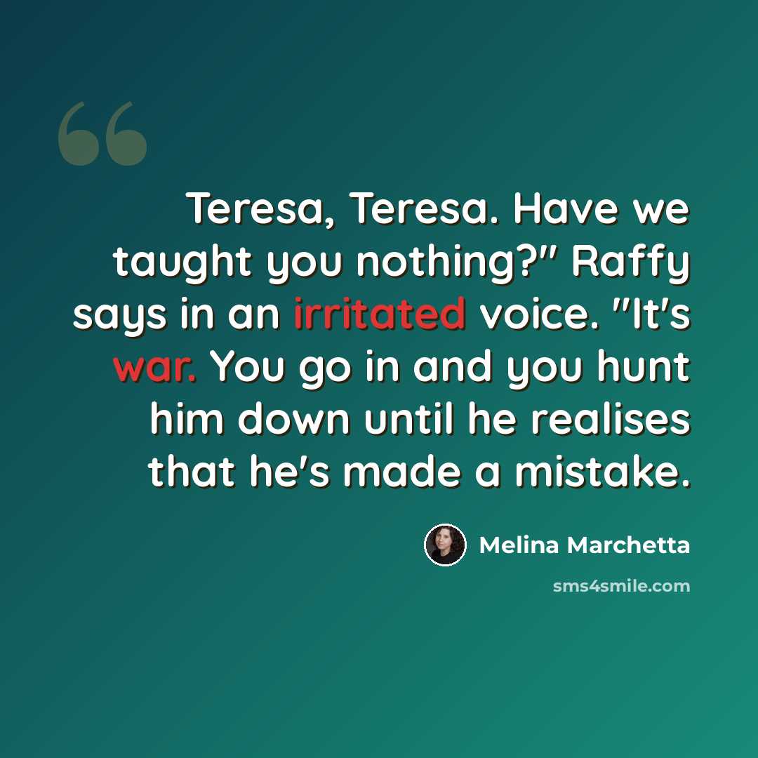 “Teresa, Teresa. Have we taught you nothing?" Raffy says in an irritated voice. "It's war. You go in and you hunt him down until he realises that he's made a mistake.” quote by Melina Marchetta