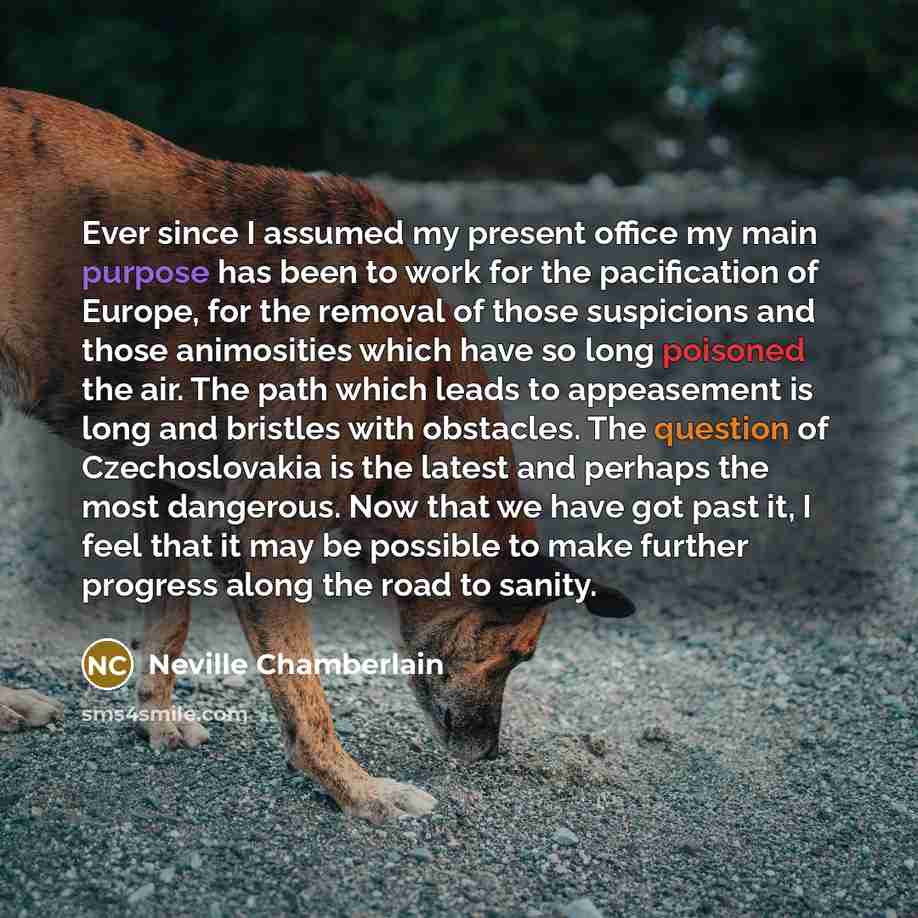 “Ever since I assumed my present office my main purpose has been to work for the pacification of Europe, for the removal of those suspicions and those animosities which have so long poisoned the air. The path which leads to appeasement is long and bristles with obstacles. The question of…” quote by Neville Chamberlain