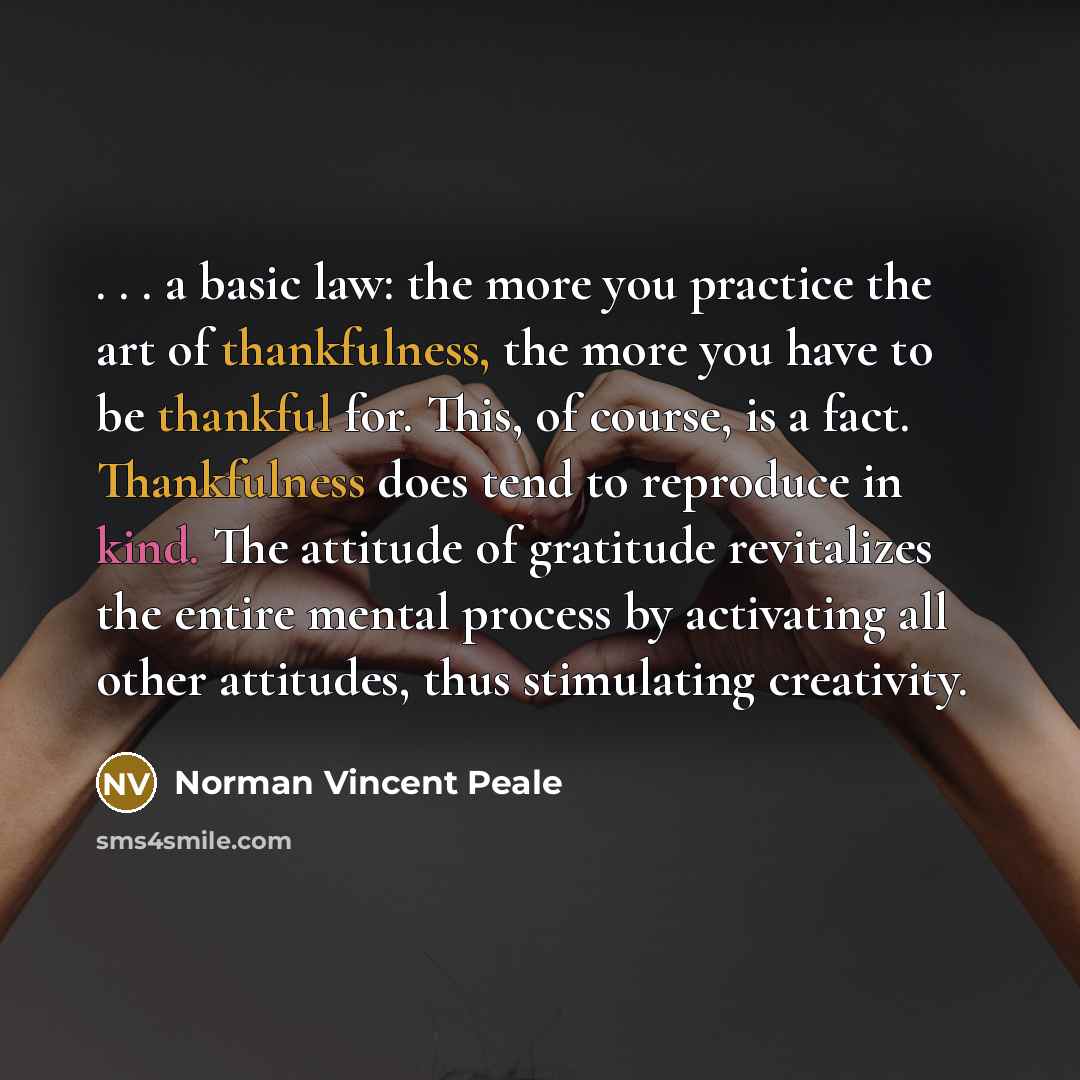 “. . . a basic law: the more you practice the art of thankfulness, the more you have to be thankful for. This, of course, is a fact. Thankfulness does tend to reproduce in kind. The attitude of gratitude revitalizes the entire mental process by activating all other attitudes, thus stimulating…” quote by Norman Vincent Peale