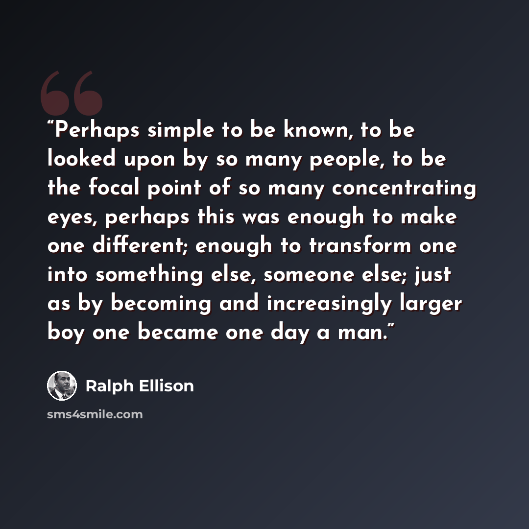 “Perhaps simple to be known, to be looked upon by so many people, to be the focal point of so many concentrating eyes, perhaps this was enough to make one different; enough to transform one into something else, someone else; just as by becoming and increasingly larger boy one became one day a man.” quote by Ralph Ellison