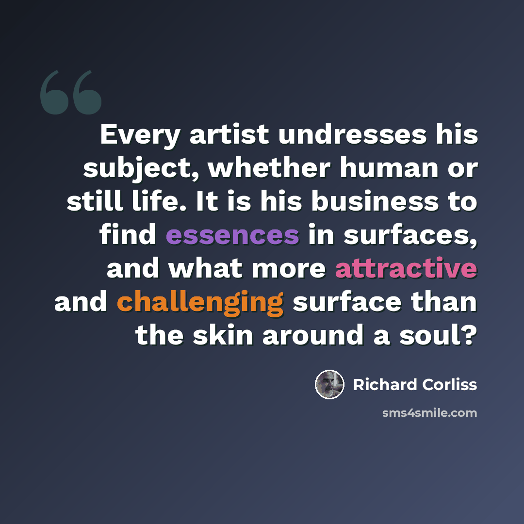 “Every artist undresses his subject, whether human or still life. It is his business to find essences in surfaces, and what more attractive and challenging surface than the skin around a soul?” quote by Richard Corliss