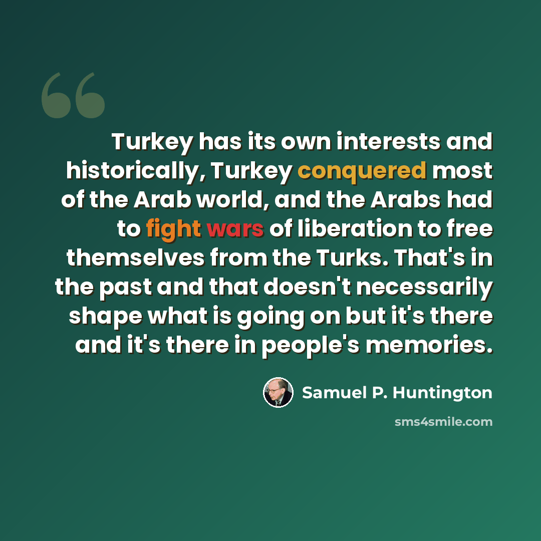 “Turkey has its own interests and historically, Turkey conquered most of the Arab world, and the Arabs had to fight wars of liberation to free themselves from the Turks. That's in the past and that doesn't necessarily shape what is going on but it's there and it's there in people's memories.” quote by Samuel P. Huntington