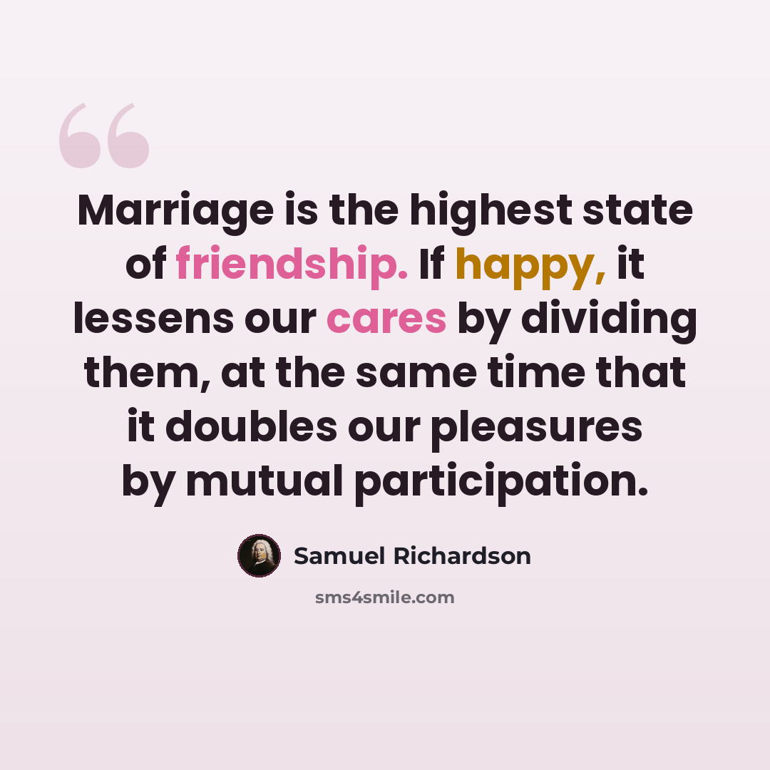 “Marriage is the highest state of friendship. If happy, it lessens our cares by dividing them, at the same time that it doubles our pleasures by mutual participation.” quote by Samuel Richardson