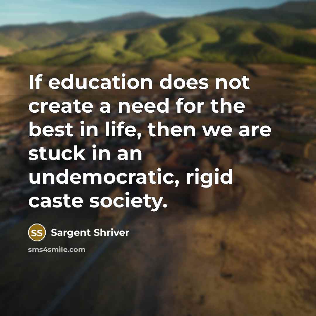 “If education does not create a need for the best in life, then we are stuck in an undemocratic, rigid caste society.” quote by Sargent Shriver