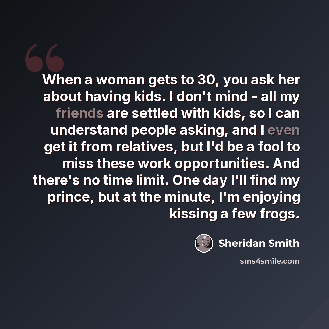 “When a woman gets to 30, you ask her about having kids. I don't mind - all my friends are settled with kids, so I can understand people asking, and I even get it from relatives, but I'd be a fool to miss these work opportunities. And there's no time limit. One day I'll find my prince, but at the…” quote by Sheridan Smith