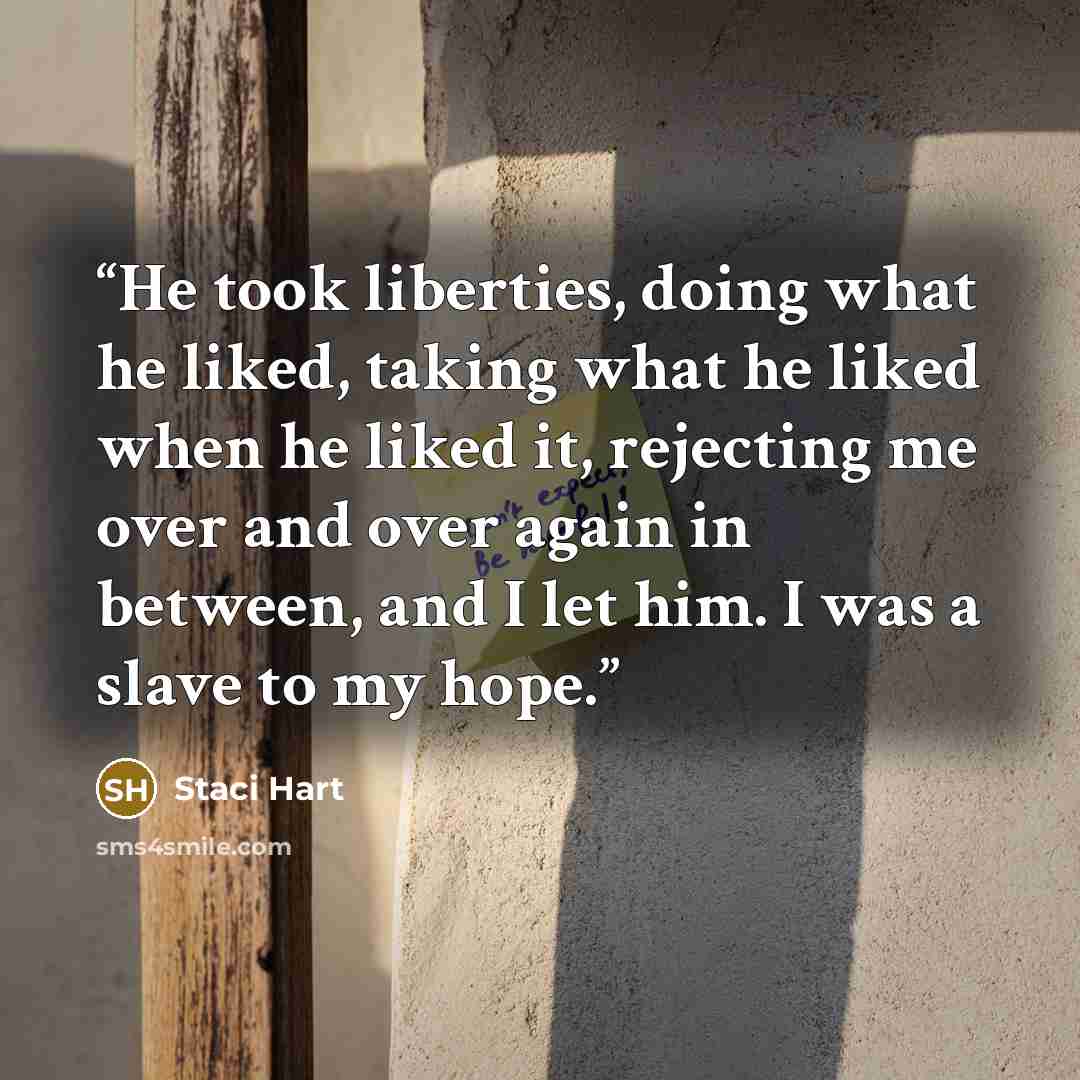 “He took liberties, doing what he liked, taking what he liked when he liked it, rejecting me over and over again in between, and I let him. I was a slave to my hope.” quote by Staci Hart