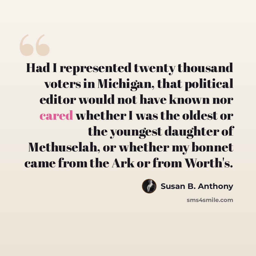 “Had I represented twenty thousand voters in Michigan, that political editor would not have known nor cared whether I was the oldest or the youngest daughter of Methuselah, or whether my bonnet came from the Ark or from Worth's.” quote by Susan B. Anthony