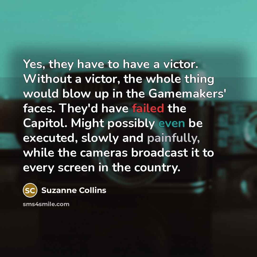 “Yes, they have to have a victor. Without a victor, the whole thing would blow up in the Gamemakers' faces. They'd have failed the Capitol. Might possibly even be executed, slowly and painfully, while the cameras broadcast it to every screen in the country.” quote by Suzanne Collins