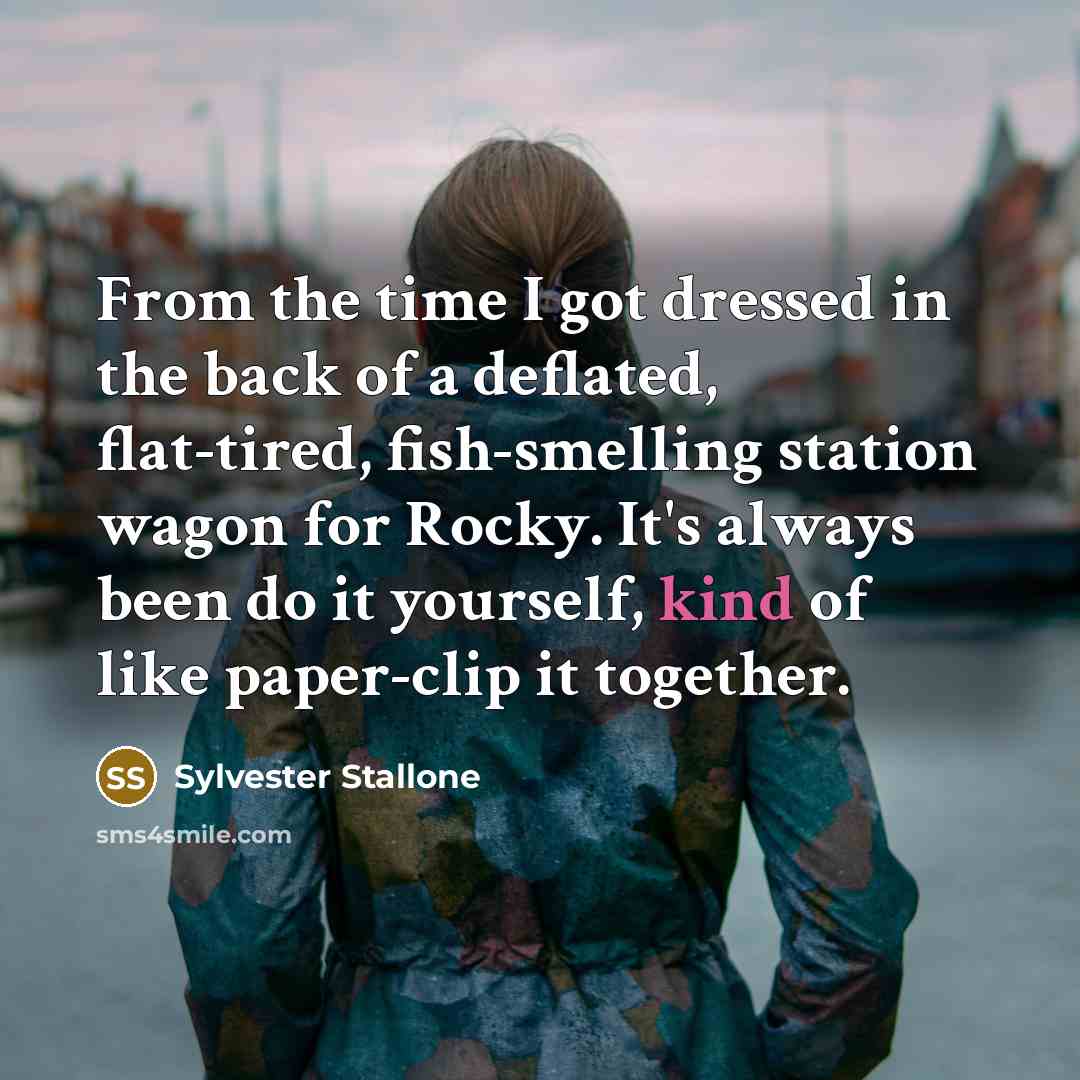 “From the time I got dressed in the back of a deflated, flat-tired, fish-smelling station wagon for Rocky. It's always been do it yourself, kind of like paper-clip it together.” quote by Sylvester Stallone