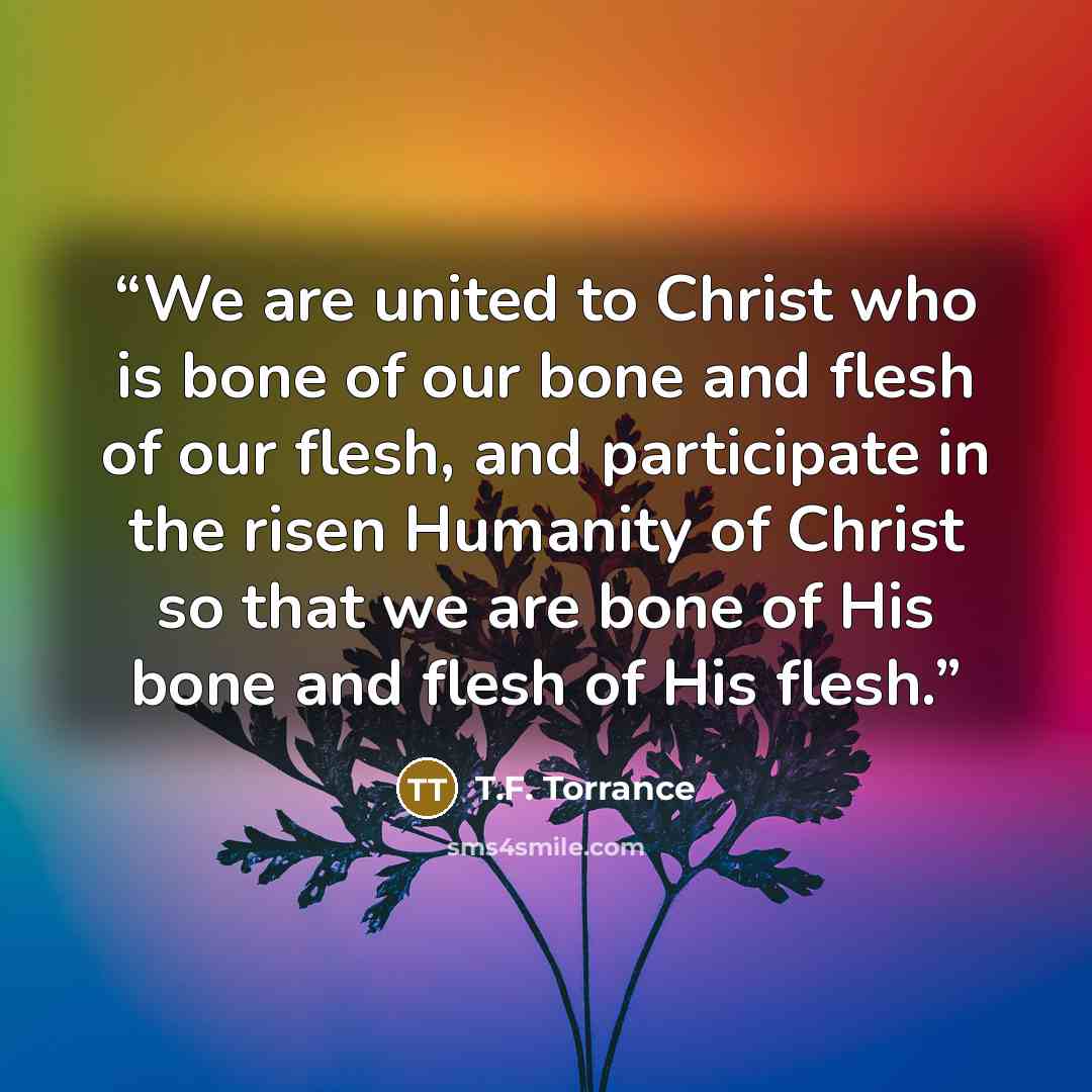 “We are united to Christ who is bone of our bone and flesh of our flesh, and participate in the risen Humanity of Christ so that we are bone of His bone and flesh of His flesh.” quote by T.F. Torrance