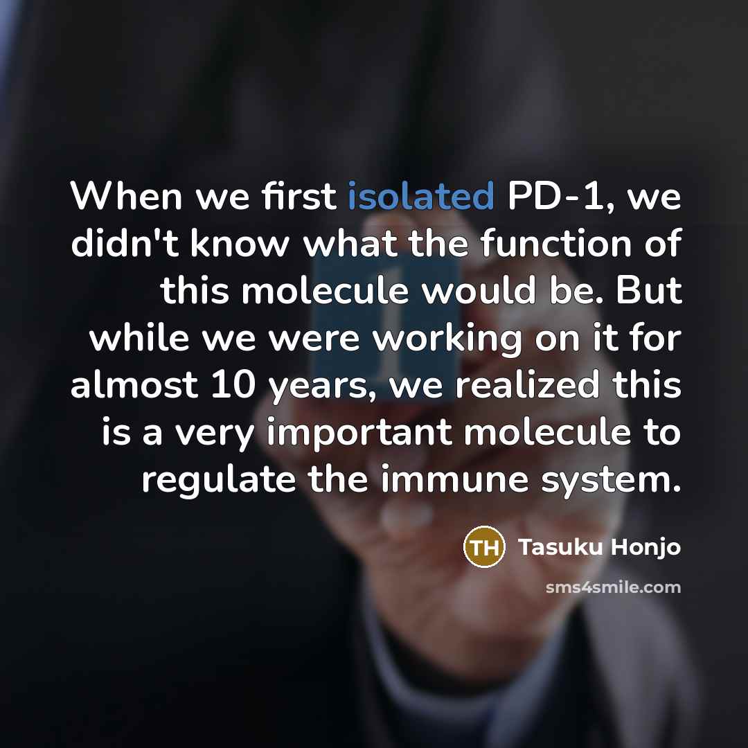 “When we first isolated PD-1, we didn't know what the function of this molecule would be. But while we were working on it for almost 10 years, we realized this is a very important molecule to regulate the immune system.” quote by Tasuku Honjo