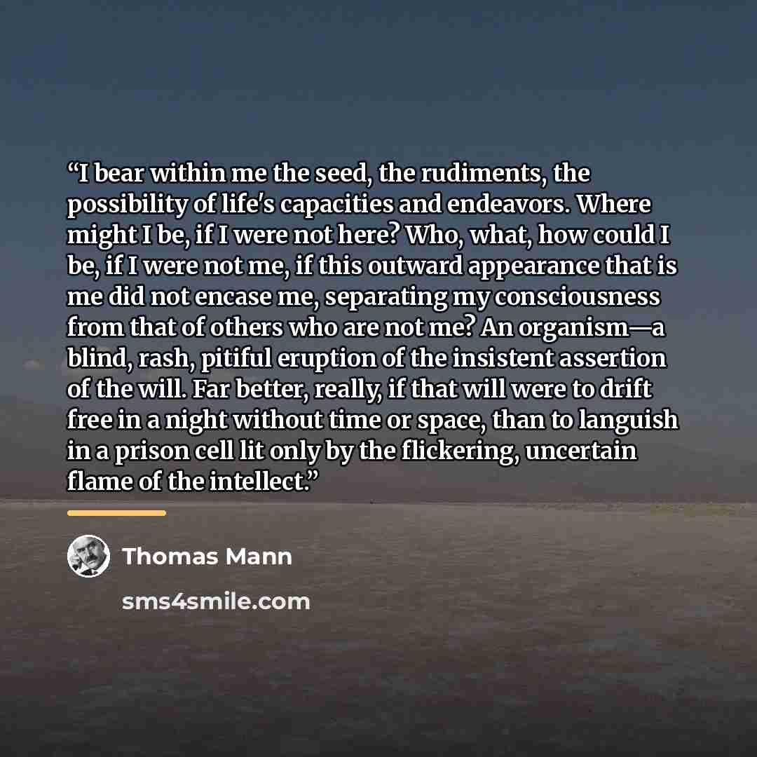 “I bear within me the seed, the rudiments, the possibility of life's capacities and endeavors. Where might I be, if I were not here? Who, what, how could I be, if I were not me, if this outward appearance that is me did not encase me, separating my consciousness from that of others who are not me?…” quote by Thomas Mann