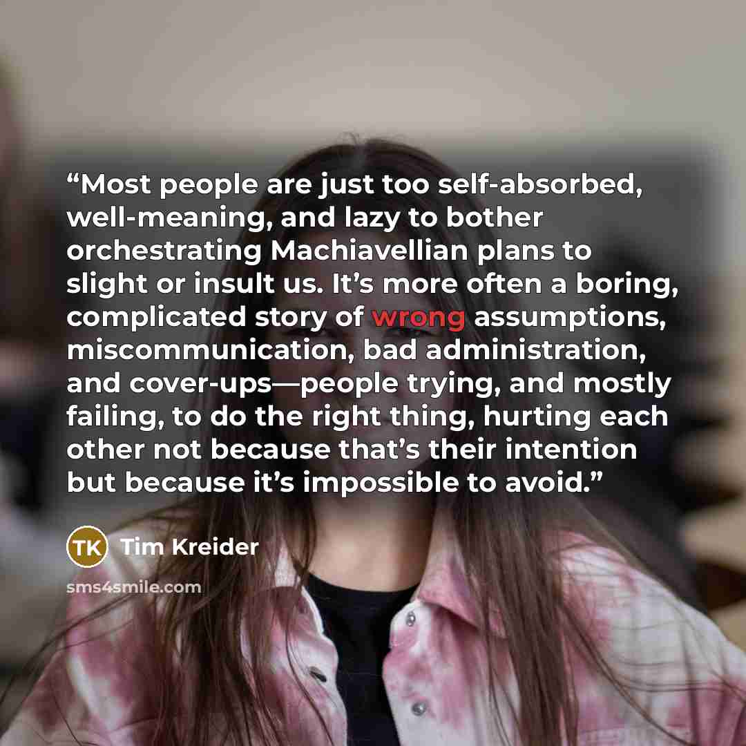 “Most people are just too self-absorbed, well-meaning, and lazy to bother orchestrating Machiavellian plans to slight or insult us. It’s more often a boring, complicated story of wrong assumptions, miscommunication, bad administration, and cover-ups—people trying, and mostly failing, to do the…” quote by Tim Kreider