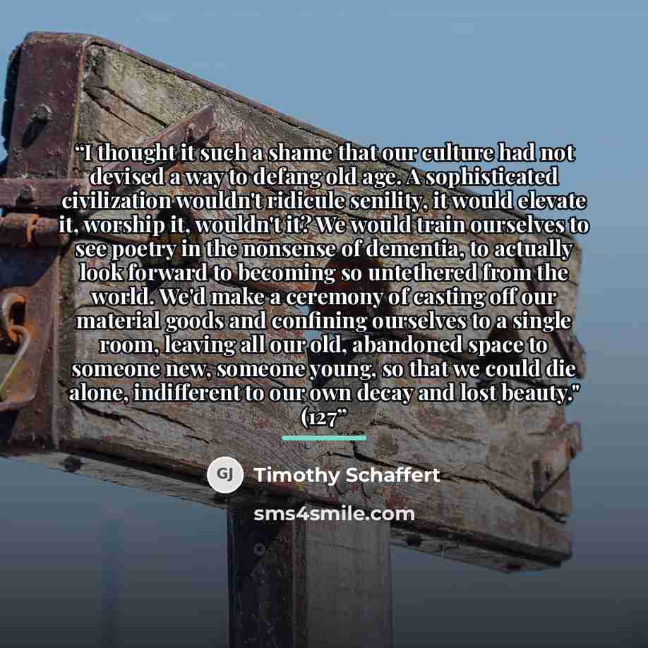 “I thought it such a shame that our culture had not devised a way to defang old age. A sophisticated civilization wouldn't ridicule senility, it would elevate it, worship it, wouldn't it? We would train ourselves to see poetry in the nonsense of dementia, to actually look forward to becoming so…” quote by Timothy Schaffert