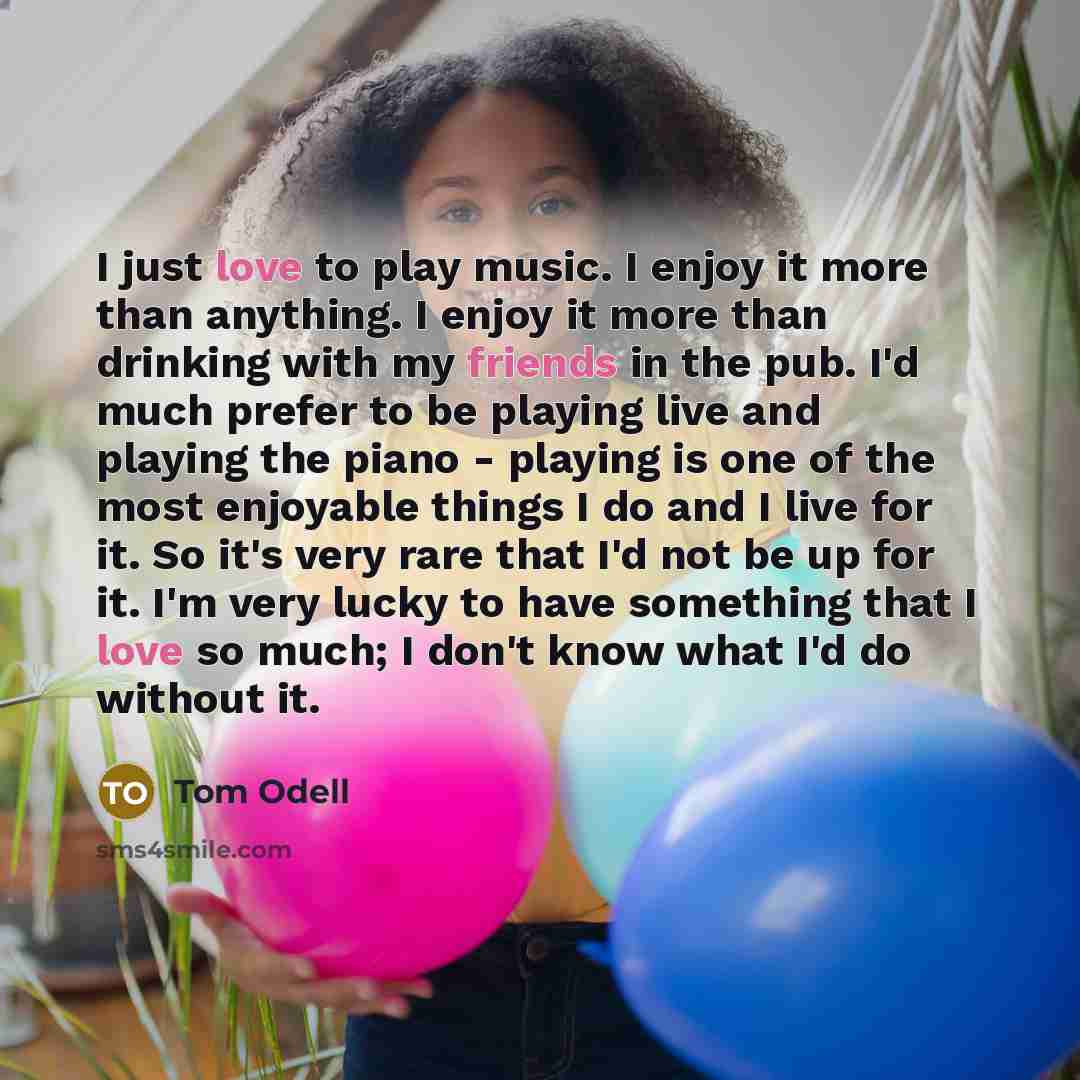 “I just love to play music. I enjoy it more than anything. I enjoy it more than drinking with my friends in the pub. I'd much prefer to be playing live and playing the piano - playing is one of the most enjoyable things I do and I live for it. So it's very rare that I'd not be up for it. I'm very…” quote by Tom Odell
