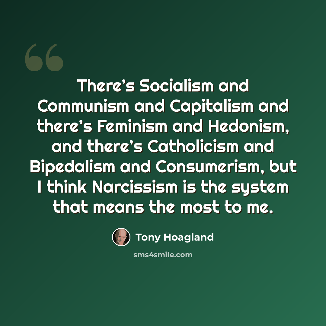 “There’s Socialism and Communism and Capitalism and there’s Feminism and Hedonism, and there’s Catholicism and Bipedalism and Consumerism, but I think Narcissism is the system that means the most to me.” quote by Tony Hoagland