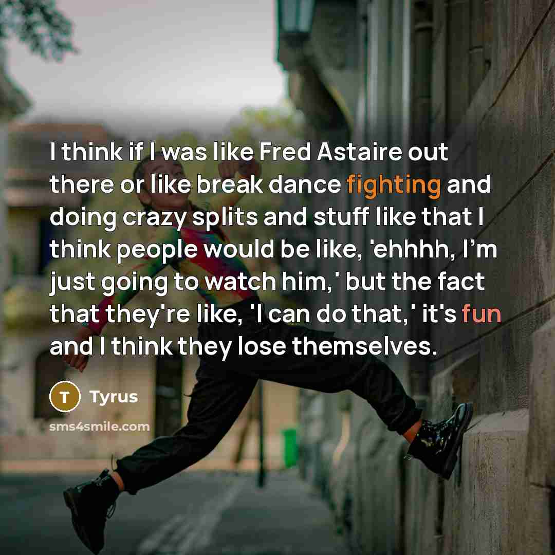 “I think if I was like Fred Astaire out there or like break dance fighting and doing crazy splits and stuff like that I think people would be like, 'ehhhh, I'm just going to watch him,' but the fact that they're like, 'I can do that,' it's fun and I think they lose themselves.” quote by Tyrus