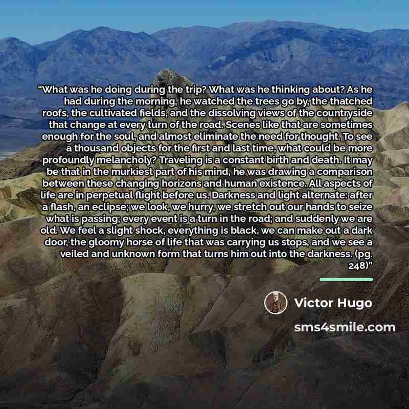 “What was he doing during the trip? What was he thinking about? As he had during the morning, he watched the trees go by, the thatched roofs, the cultivated fields, and the dissolving views of the countryside that change at every turn of the road. Scenes like that are sometimes enough for the soul…” quote by Victor Hugo