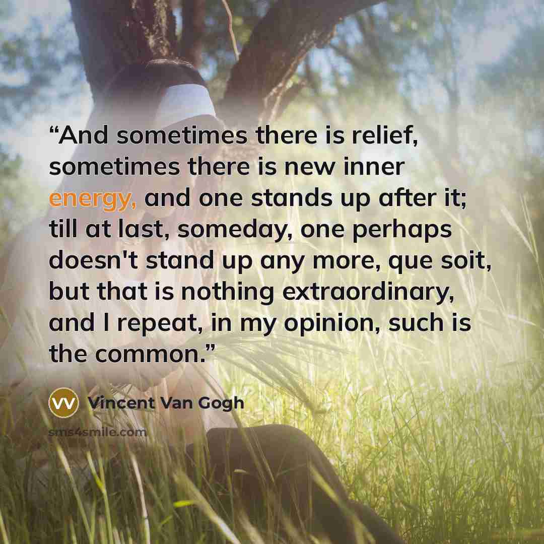 “And sometimes there is relief, sometimes there is new inner energy, and one stands up after it; till at last, someday, one perhaps doesn't stand up any more, que soit, but that is nothing extraordinary, and I repeat, in my opinion, such is the common.” quote by Vincent van Gogh