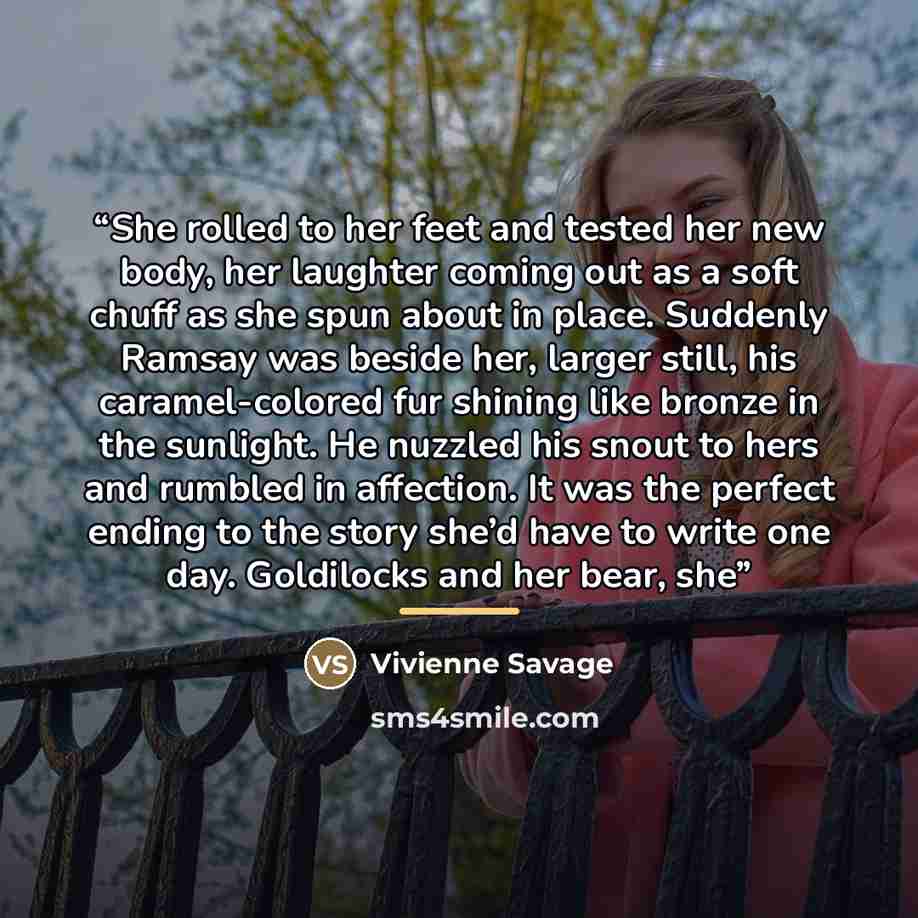 “She rolled to her feet and tested her new body, her laughter coming out as a soft chuff as she spun about in place. Suddenly Ramsay was beside her, larger still, his caramel-colored fur shining like bronze in the sunlight. He nuzzled his snout to hers and rumbled in affection. It was the perfect…” quote by Vivienne Savage