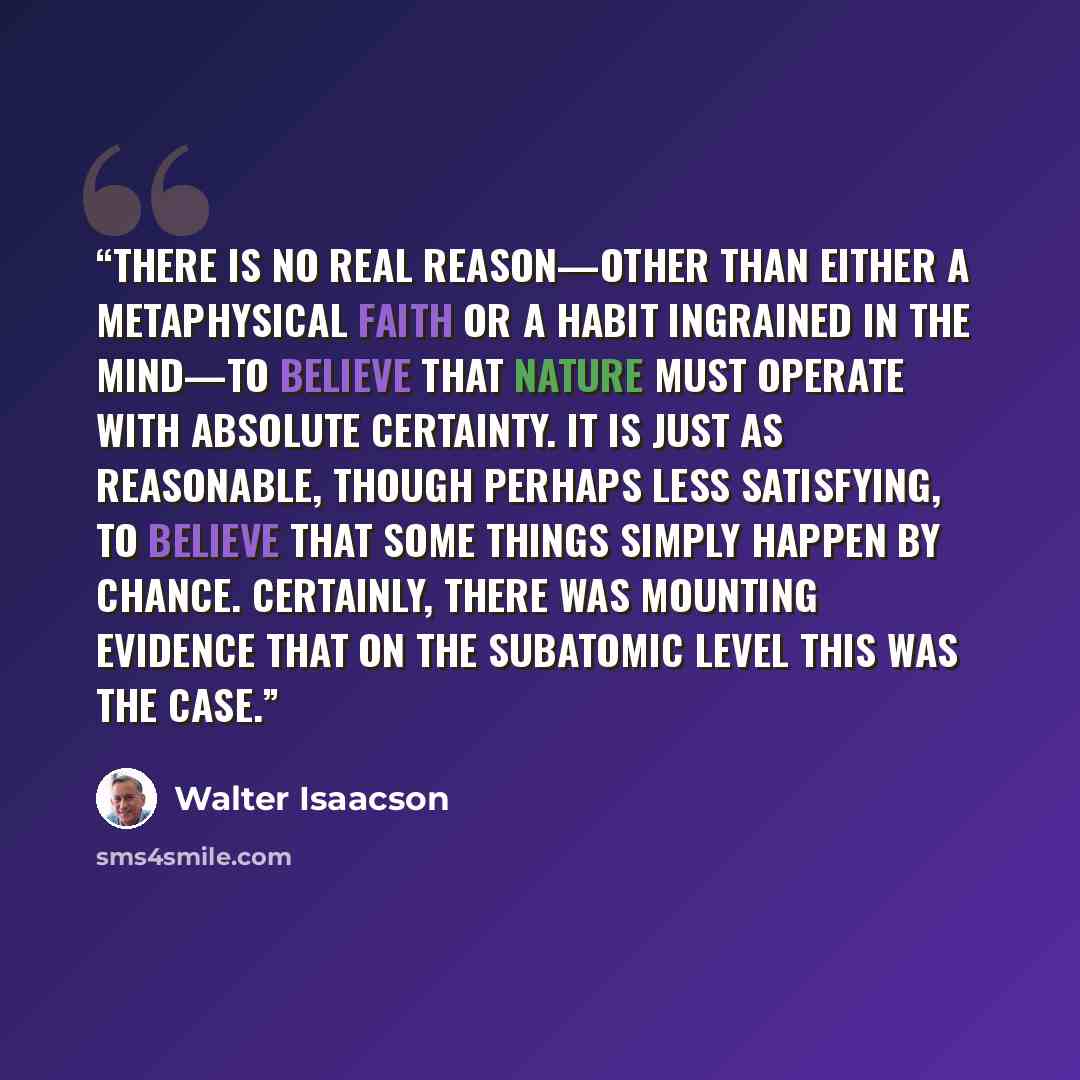 “There is no real reason—other than either a metaphysical faith or a habit ingrained in the mind—to believe that nature must operate with absolute certainty. It is just as reasonable, though perhaps less satisfying, to believe that some things simply happen by chance. Certainly, there was mounting…” quote by Walter Isaacson