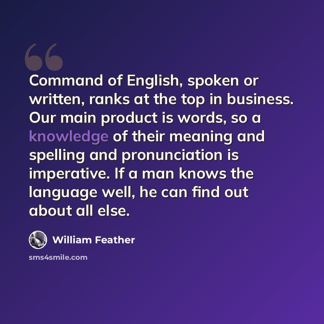 “Command of English, spoken or written, ranks at the top in business. Our main product is words, so a knowledge of their meaning and spelling and pronunciation is imperative. If a man knows the language well, he can find out about all else.” quote by William Feather