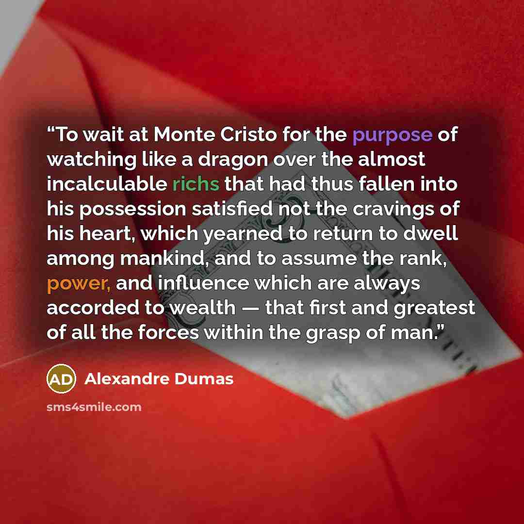 “To wait at Monte Cristo for the purpose of watching like a dragon over the almost incalculable richs that had thus fallen into his possession satisfied not the cravings of his heart, which yearned to return to dwell among mankind, and to assume the rank, power, and influence which are always…” quote by Alexandre Dumas