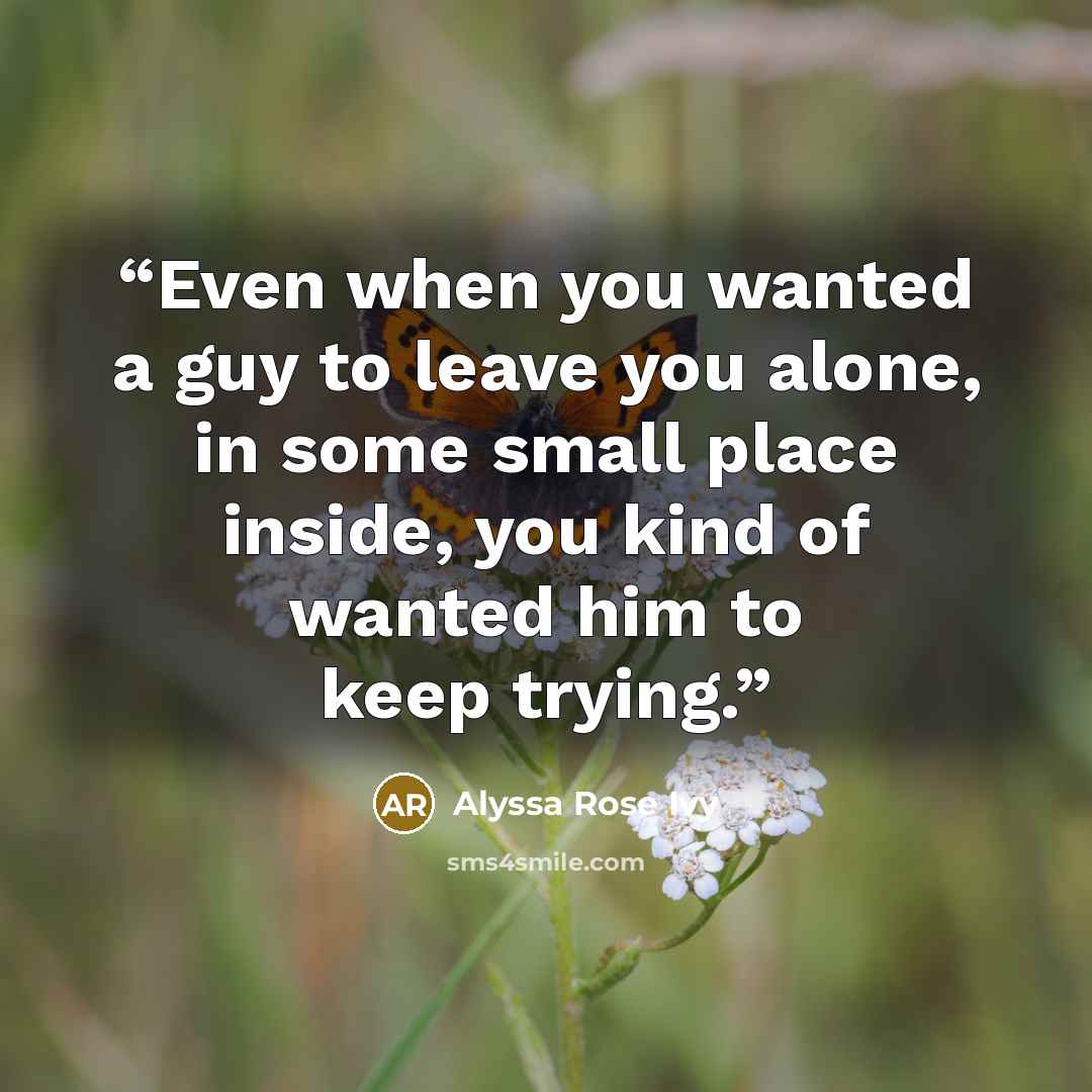 “Even when you wanted a guy to leave you alone, in some small place inside, you kind of wanted him to keep trying.” quote by Alyssa Rose Ivy